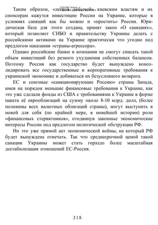 Сергей Глазьев
УКРАИНСКАЯ КАТАСТРОФА
-318-
Таким образом, «легкой добычей» киевским властям и их
спонсорам кажутся инвестиции России на Украине, которые в
условиях санкций как бы можно и «простить» России. Юри-
дическая база для этого создана, принят закон «О санкциях»,
который позволяет СНБО и правительству Украины делать с
российскими активами на Украине практически что угодно под
предлогом наказания «страны-агрессора».
Однако российские банки и компании не смогут списать такой
объем инвестиций без резкого ухудшения собственных балансов.
Поэтому Россия как государство будет вынуждено консо-
лидировать все государственные и корпоративные требования к
украинской экономике и добиваться их безусловного возврата.
ЕС и союзные «санкционирующие Россию» страны Запада,
имея на порядок меньшие финансовые требования к Украине, как
это уже сделали фонды из США с требованиями к Украине в форме
пакета её еврооблигаций на сумму около 8-10 млрд. долл, (более
половины всех валютных облигаций страны), могут выступить в
новой для себя (по крайней мере, в новейшей истории) роли
«финансовых стервятников», отодвинув законные экономические
интересы России под предлогом политической обструкции РФ.
Но это уже прямой акт экономической войны, на который РФ
будет вынуждена отвечать. Так что среднесрочной ценой такой
санации Украины может стать гораздо более масштабная
дестабилизация отношений ЕС-Россия.
 