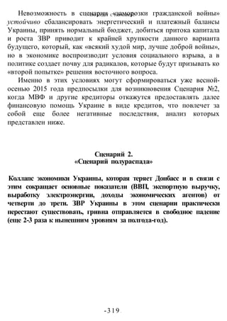 ЧТО БУДЕТ С УКРАИНОЙ?
-319 -
Невозможность в сценарии «заморозки гражданской войны»
устойчиво сбалансировать энергетический и платежный балансы
Украины, принять нормальный бюджет, добиться притока капитала
и роста ЗВР приводит к крайней хрупкости данного варианта
будущего, который, как «всякий худой мир, лучше доброй войны»,
но в экономике воспроизводит условия социального взрыва, а в
политике создает почву для радикалов, которые будут призывать ко
«второй попытке» решения восточного вопроса.
Именно в этих условиях могут сформироваться уже весной-
осенью 2015 года предпосылки для возникновения Сценария №2,
когда МВФ и другие кредиторы откажутся предоставлять далее
финансовую помощь Украине в виде кредитов, что повлечет за
собой еще более негативные последствия, анализ которых
представлен ниже.
Сценарий 2.
«Сценарий полураспада»
Коллапс экономики Украины, которая теряет Донбасс и в связи с
этим сокращает основные показатели (ВВП, экспортную выручку,
выработку электроэнергии, доходы экономических агентов) от
четверти до трети. ЗВР Украины в этом сценарии практически
перестают существовать, гривна отправляется в свободное падение
(еще 2-3 раза к нынешним уровням за полгода-год).
 