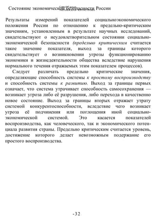 Сергей Глазьев
УКРАИНСКАЯ КАТАСТРОФА
-32 -
Состояние экономической безопасности России
Результаты измерений показателей социальноэкономического
положения России по отношению к предельно-критическим
значениям, установленным в результате научных исследований,
свидетельствуют о неудовлетворительном состоянии социально-
экономической безопасности (предельно критическим считается
такое значение показателя, выход за границы которого
свидетельствует о возникновении угрозы функционированию
экономики и жизнедеятельности общества вследствие нарушения
нормального течения отражаемых этим показателем процессов).
Следует различать предельно критические значения,
определяющие способность системы к простому воспроизводству
и способность системы к развитию. Выход за границы первых
означает, что система утрачивает способность самосохранения —
возникает угроза либо её разрушения, либо перехода в качественно
новое состояние. Выход за границы вторых отражает утрату
системой конкурентоспособности, вследствие чего возникает
угроза её подчинения или поглощения иной социально-
экономической системой. Это касается показателей
воспроизводства, как человеческого, так и экономического потен-
циала развития страны. Предельно критическим считается уровень,
достижение которого делает невозможным подержание его
простого воспроизводства.
 