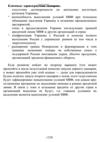 Сергей Глазьев
УКРАИНСКАЯ КАТАСТРОФА
-320 -
Ключевые характеристики сценария:
отсутствие договоренности по автономии восточных
регионов Украины;
^ неспособность выполнения условий МВФ при тотальном
обнищании населения Украины и остановке промышленных
предприятий;
отказ в предоставлении Украине последующих траншей
кредитной линии МВФ и других организаций и стран;
^ конфронтация Украины с Россией и попытка полного
вытеснения России с украинских рынков (в том числе и
энергетического);
^ расширение границ Новороссии и формирование в этих
границах экономики «опоры на собственные силы» с
поддержкой России поставками сырья, сбытом продукции,
организацией кредитно-финансового оборота.
Если развитие пойдет по второму варианту (что может
произойти и после полугодовой попытки запуска первого сценария,
а может произойти уже этой осенью — далее для определенности
будем излагать запуск второго сценария с осени этого года) сначала
будет зафиксировано невыполнение условий МВФ, тем самым при-
остановлена программа по выделению помощи в рамках кредитной
линии. В связи с этим и остальные кредиты от других стран и
организаций выделены не будут, т.к. главным условием их
выделения является выполнение условий МВФ.
 