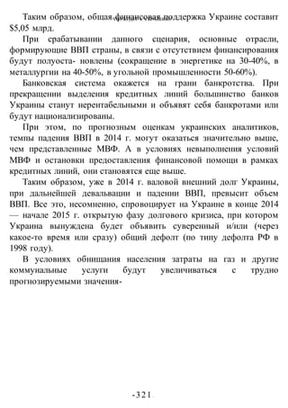ЧТО БУДЕТ С УКРАИНОЙ?
-321 -
Таким образом, общая финансовая поддержка Украине составит
$5,05 млрд.
При срабатывании данного сценария, основные отрасли,
формирующие ВВП страны, в связи с отсутствием финансирования
будут полуоста- новлены (сокращение в энергетике на 30-40%, в
металлургии на 40-50%, в угольной промышленности 50-60%).
Банковская система окажется на грани банкротства. При
прекращении выделения кредитных линий большинство банков
Украины станут нерентабельными и объявят себя банкротами или
будут национализированы.
При этом, по прогнозным оценкам украинских аналитиков,
темпы падения ВВП в 2014 г. могут оказаться значительно выше,
чем представленные МВФ. А в условиях невыполнения условий
МВФ и остановки предоставления финансовой помощи в рамках
кредитных линий, они становятся еще выше.
Таким образом, уже в 2014 г. валовой внешний долг Украины,
при дальнейшей девальвации и падении ВВП, превысит объем
ВВП. Все это, несомненно, спровоцирует на Украине в конце 2014
— начале 2015 г. открытую фазу долгового кризиса, при котором
Украина вынуждена будет объявить суверенный и/или (через
какое-то время или сразу) общий дефолт (по типу дефолта РФ в
1998 году).
В условиях обнищания населения затраты на газ и другие
коммунальные услуги будут увеличиваться с трудно
прогнозируемыми значения-
 