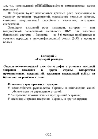 Сергей Глазьев
УКРАИНСКАЯ КАТАСТРОФА
-322 -
ми, т.к. номинальный рост тарифов будет компенсирован валом
неплатежей.
На Украине будет наблюдаться кратный рост безработицы в
условиях остановки предприятий, сокращение реальных зарплат,
снижение покупательной способности населения, истощение
сбережений.
Ожидается взрывной рост инфляции, которая — при
вынужденной эмиссионной активности НБУ для спасения
банковской системы и бюджета — за 3-6 месяцев приблизится к
уровням перехода в гиперинфляционный режим (3-5% в месяц и
более).
Сценарий 3.
«Сценарий распада»
Социально-экономический хаос (катастрофа) в условиях массовой
миграции населения в другие страны, банкротства
промышленных предприятий, эскалация гражданской войны на
большинство регионов страны.
Ключевые характеристики сценария:
У неспособность руководства Украины к выполнению своих
обязательств по управлению страной;
У банкротство промышленных предприятий Украины;
У массовая миграция населения Украины в другие страны;
 