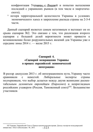 ЧТО БУДЕТ С УКРАИНОЙ?
-323 -
конфронтация Украины с Россией и попытки вытеснения
последней с украинских рынков (в том числе и энергетиче-
ского);
^ потеря территориальной целостности Украины в условиях
экономического хаоса и закрепление распада страны на 2-3-4
части.
Данный сценарий является самым негативным и вытекает он из
срыва сценария №2. Это связано с тем, что реализация второго
сценария с большой долей вероятности может привести к
возникновению более разрушительных явлений для Украины уже к
середине зимы 2014 г. — весне 2015 г.
Сценарий 4.
«Сценарий возвращения Украины
в процесс евразийской экономической
интеграции»
В разгар дискуссии 2013 г. об интеграционном пути, Украину часто
сравнивали с невестой. Либеральные эксперты страны
подчеркивали, что выбор делается между двумя женихами: респек-
табельным деловитым европейцем (Евросоюз) и неприглядным
российским ухажером (Россия, Таможенный союз)103
. Большинство
участников
103 Украина, Европейский Союз и Трансатлантическая интеграция. Доклад экспертов международной
инициативы «Постглобализация». М., 2013.
 