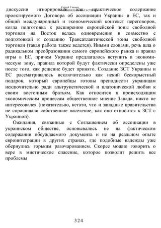 Сергей Глазьев
УКРАИНСКАЯ КАТАСТРОФА
-324-
дискуссии игнорировали как практическое содержание
проектируемого Договора об ассоциации Украины и ЕС, так и
общий международный и экономический контекст переговоров,
когда подготовка к расширению европейской зоны свободной
торговли на Восток велась одновременно и совместно с
подготовкой к созданию Трансатлантической зоны свободной
торговли (такая работа также ведется). Иными словами, речь шла о
радикальном преобразовании самого европейского рынка и правил
игры в ЕС, причем Украине предлагалось вступить в экономи-
ческую зону, правила которой будут фактически определены уже
после того, как решение будет принято. Создание ЗСТ Украины и
ЕС рассматривалось исключительно как некий бескорыстный
подарок, который европейцы готовы преподнести украинцам
исключительно ради альтруистической и платонической любви к
своим восточным братьям. Как относится к происходящим
экономическим процессам общественное мнение Запада, никто не
интересовался (показательно, кстати, что и западные правительства
не спрашивали собственное население, как оно относится к ЗСТ с
Украиной).
Ожидания, связанные с Соглашением об ассоциации в
украинском обществе, основывались не на фактическом
содержании обсуждаемого документа и не на реальном опыте
евроинтеграции в других странах, где подобные надежды уже
обернулись горьким разочарованием. Скорее можно говорить о
вере в мистическое спасение, которое позволит решить все
проблемы
 