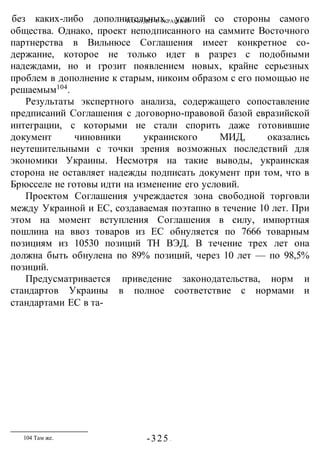 ЧТО БУДЕТ С УКРАИНОЙ?
-325 -
без каких-либо дополнительных усилий со стороны самого
общества. Однако, проект неподписанного на саммите Восточного
партнерства в Вильнюсе Соглашения имеет конкретное со-
держание, которое не только идет в разрез с подобными
надеждами, но и грозит появлением новых, крайне серьезных
проблем в дополнение к старым, никоим образом с его помощью не
решаемым104
.
Результаты экспертного анализа, содержащего сопоставление
предписаний Соглашения с договорно-правовой базой евразийской
интеграции, с которыми не стали спорить даже готовившие
документ чиновники украинского МИД, оказались
неутешительными с точки зрения возможных последствий для
экономики Украины. Несмотря на такие выводы, украинская
сторона не оставляет надежды подписать документ при том, что в
Брюсселе не готовы идти на изменение его условий.
Проектом Соглашения учреждается зона свободной торговли
между Украиной и ЕС, создаваемая поэтапно в течение 10 лет. При
этом на момент вступления Соглашения в силу, импортная
пошлина на ввоз товаров из ЕС обнуляется по 7666 товарным
позициям из 10530 позиций ТН ВЭД. В течение трех лет она
должна быть обнулена по 89% позиций, через 10 лет — по 98,5%
позиций.
Предусматривается приведение законодательства, норм и
стандартов Украины в полное соответствие с нормами и
стандартами ЕС в та-
104 Там же.
 