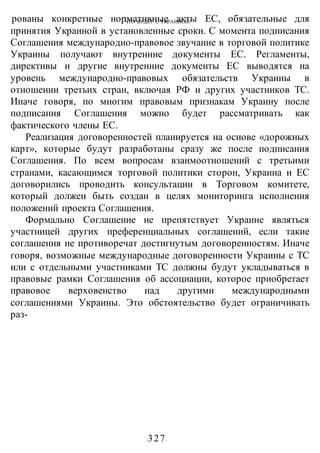 ЧТО БУДЕТ С УКРАИНОЙ?
-327-
рованы конкретные нормативные акты ЕС, обязательные для
принятия Украиной в установленные сроки. С момента подписания
Соглашения международно-правовое звучание в торговой политике
Украины получают внутренние документы ЕС. Регламенты,
директивы и другие внутренние документы ЕС выводятся на
уровень международно-правовых обязательств Украины в
отношении третьих стран, включая РФ и других участников ТС.
Иначе говоря, по многим правовым признакам Украину после
подписания Соглашения можно будет рассматривать как
фактического члены ЕС.
Реализация договоренностей планируется на основе «дорожных
карт», которые будут разработаны сразу же после подписания
Соглашения. По всем вопросам взаимоотношений с третьими
странами, касающимся торговой политики сторон, Украина и ЕС
договорились проводить консультации в Торговом комитете,
который должен быть создан в целях мониторинга исполнения
положений проекта Соглашения.
Формально Соглашение не препятствует Украине являться
участницей других преференциальных соглашений, если такие
соглашения не противоречат достигнутым договоренностям. Иначе
говоря, возможные международные договоренности Украины с ТС
или с отдельными участниками ТС должны будут укладываться в
правовые рамки Соглашения об ассоциации, которое приобретает
правовое верховенство над другими международными
соглашениями Украины. Это обстоятельство будет ограничивать
раз-
 