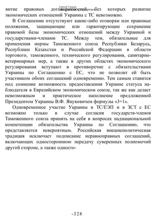 Сергей Глазьев
УКРАИНСКАЯ КАТАСТРОФА
-328 -
витие правовых договоренностей, без которых развитие
экономических отношений Украины с ТС невозможно.
В Соглашении отсутствуют какие-либо оговорки или правовые
положения, защищающие или гарантирующие сохранение
правовой базы экономических отношений между Украиной и
государствами-членами ТС. Между тем, обязательные для
применения нормы Таможенного союза Республики Беларусь,
Республики Казахстан и Российской Федерации в области
торгового, таможенного, технического регулирования, санитарно-
ветеринарных мер, а также в других областях экономического
регулирования вступают в противоречие с обязательствами
Украины по Соглашению с ЕС, что не позволит ей быть
участником обоих соглашений одновременно. Тем самым ставится
под сомнение возможность предоставления Украине статуса на-
блюдателя в Евразийском экономическом союзе, так же как делает
невозможным и практическое наполнение предложенной
Президентом Украины В.Ф. Януковичем формулы «3+1».
Одновременное участие Украины в ТС/ЕЭП и в ЗСТ с ЕС
возможно только в случае согласия государств-членов
Таможенного союза принять на себя в вопросах наднациональной
компетенции обязательства Украины по Соглашению, что
представляется невероятным. Российская внешнеполитическая
традиция исключает подписание неравноправных соглашений,
включающих одностороннюю передачу суверенных полномочий
другой стороне, а также односто-
 