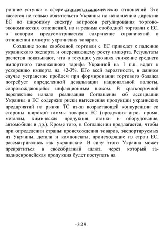 ЧТО БУДЕТ С УКРАИНОЙ?
-329 -
ронние уступки в сфере торгово-экономических отношений. Это
касается не только обязательств Украины по исполнению директив
ЕС по широкому спектру вопросов регулирования торгово-
экономических отношений, но и режима свободной торговли с ЕС,
в котором предусматривается сохранение ограничений в
отношении импорта украинских товаров.
Создание зоны свободной торговли с ЕС приведет к падению
украинского экспорта и опережающему росту импорта. Результаты
расчетов показывают, что в текущих условиях снижение среднего
импортного таможенного тарифа Украиной на 1 п.п. ведет к
ускорению импорта на +2-3%. ЕГо всей вероятности, в данном
случае устранение проблем при формировании торгового баланса
потребует определенной девальвации национальной валюты,
сопровождающейся инфляционным шоком. В краткосрочной
перспективе начало реализации Соглашения об ассоциации
Украины и ЕС содержит риски вытеснения продукции украинских
предприятий на рынки ТС из-за возрастающей конкуренции со
стороны широкой гаммы товаров ЕС (продукция агро- прома,
металлы, химическая продукция, станки и оборудование,
автомобили и др.). Кроме того, в Соглашении предлагается, чтобы
при определении страны происхождения товаров, экспортируемых
из Украины, детали и компоненты, происходящие из стран ЕС,
рассматривались как украинские. В силу этого Украина может
превратиться в своеобразный шлюз, через который за-
падноевропейская продукция будет поступать на
 