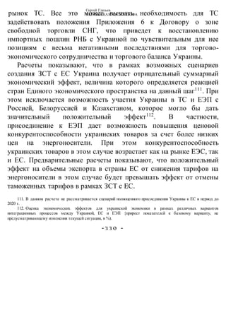 Сергей Глазьев
УКРАИНСКАЯ КАТАСТРОФАрынок ТС. Все это может вызвать необходимость для ТС
задействовать положения Приложения 6 к Договору о зоне
свободной торговли СНГ, что приведет к восстановлению
импортных пошлин РНБ с Украиной по чувствительным для нее
позициям с весьма негативными последствиями для торгово-
экономического сотрудничества и торгового баланса Украины.
Расчеты показывают, что в рамках возможных сценариев
создания ЗСТ с ЕС Украина получает отрицательный суммарный
экономический эффект, величина которого определяется реакцией
стран Единого экономического пространства на данный шаг111
. При
этом исключается возможность участия Украины в ТС и ЕЭП с
Россией, Белоруссией и Казахстаном, которое могло бы дать
значительный положительный эффект112
. В частности,
присоединение к ЕЭП дает возможность повышения ценовой
конкурентоспособности украинских товаров за счет более низких
цен на энергоносители. При этом конкурентоспособность
украинских товаров в этом случае возрастает как на рынке ЕЭС, так
и ЕС. Предварительные расчеты показывают, что положительный
эффект на объемы экспорта в страны ЕС от снижения тарифов на
энергоносители в этом случае будет превышать эффект от отмены
таможенных тарифов в рамках ЗСТ с ЕС.
111. В данном расчете не рассматривается сценарий полноценного присоединения Украины к ЕС в период до
2020 г.
112. Оценка экономических эффектов для украинской экономики в рамках различных вариантов
интеграционных процессов между Украиной, ЕС и ЕЭП {прирост показателей к базовому варианту, не
предусматривающему изменения текущей ситуации, в %).
-з з о -
 