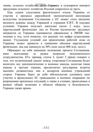 Сергей Глазьев
УКРАИНСКАЯ КАТАСТРОФА
-332 -
вания, сельское хозяйство. Доля Украины в суммарном импорте
продукции сельского хозяйства Россией сократится па треть.
Еще одним следствием фактического отказа Украины от
участия в процессе евразийской экономической интеграции
вследствие подписания Соглашения с ЕС может стать введение
визового режима между Украиной и странами ЕЭГГ. В текущих
условиях Украина получает ежегодно около 2 млрд. долл,
перечислений физических лиц из России (количество трудовых
мигрантов из Украины оценивается официально в 200300 тыс.
человек в год, хотя понятно, что реально эта цифра существенно
выше). Ухудшение условий для привлечения рабочей силы из
Украины может привести к снижению объемов перечислений
физических лиц как минимум на 30% (или около 600 млн. долл.).
Обращают на себя внимание положения проекта Соглашения,
явно выходящие за рамки вопросов экономического
сотрудничества. ЕГа- пример, статья 5, пункт 3 прямо говорит о
том, что политический диалог между сторонами Соглашения будет
включать все дипломатические и военные каналы, включая такие
каналы в третьих странах, предполагает регулярные встречи
высоких должностных лиц и экспертов военных учреждений
сторон. Украина берет на себя обязательства усиливать свое
участие в проводимых ЕС гражданских и военных операциях по
разрешению кризисных ситуаций, а также в учениях, проводимых в
рамках общей политики в области обороны и безопасности.
Украина также прини-
 