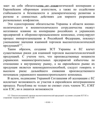 ЧТО БУДЕТ С УКРАИНОЙ?мает на себя обязательства по технологической кооперации с
Европейским оборонным агентством, а также по содействию
стабильности и безопасности и демократическому развитию в
регионе и совместных действиях для мирного разрешения
региональных конфликтов.
Эти односторонние обязательства Украины в области военно-
политического и военнотехнического сотрудничества окажут
негативное влияние на кооперацию российских и украинских
предприятий в оборонно-промышленном комплексе, стимулируют
процесс импортозамещения в Российской Федерации, повлекут
уменьшение значения взаимной торговли высокотехнологической
продукцией113
.
Таким образом, создание ЗСТ Украины и ЕС влечет
существенные риски для взаимной торговли высокотехнологичной
продукцией. С учетом того, что производственные мощности
украинских машиностроительных предприятий избыточны по
отношению к внутреннему рынку, а на европейском рынке их
продукция является неконкурентоспособной, следует говорить о
высоком риске дальнейшего снижения производственного
потенциала украинского машиностроительного комплекса.
В целом, подписание Украиной Соглашения об ассоциации с ЕС
исключает возможность ее участия в евразийском интеграционном
процессе. Республика не только не сможет стать членом ТС, ЕЭЕГ
или ЕЭС, но и лишится возможности
113. Показателивзаимной торговли высокотехнологической продукцией в условиях создания ЗСТ ЕС и
сохранения текущего формата ЗСТ СНГ
- з з з -
 