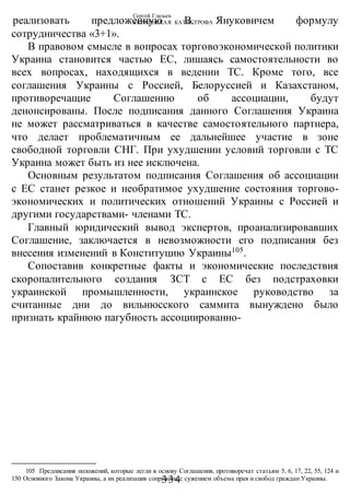 Сергей Глазьев
УКРАИНСКАЯ КАТАСТРОФА
-334-
реализовать предложенную В. Януковичем формулу
сотрудничества «3+1».
В правовом смысле в вопросах торговоэкономической политики
Украина становится частью ЕС, лишаясь самостоятельности во
всех вопросах, находящихся в ведении ТС. Кроме того, все
соглашения Украины с Россией, Белоруссией и Казахстаном,
противоречащие Соглашению об ассоциации, будут
денонсированы. После подписания данного Соглашения Украина
не может рассматриваться в качестве самостоятельного партнера,
что делает проблематичным ее дальнейшее участие в зоне
свободной торговли СНГ. При ухудшении условий торговли с ТС
Украина может быть из нее исключена.
Основным результатом подписания Соглашения об ассоциации
с ЕС станет резкое и необратимое ухудшение состояния торгово-
экономических и политических отношений Украины с Россией и
другими государствами- членами ТС.
Главный юридический вывод экспертов, проанализировавших
Соглашение, заключается в невозможности его подписания без
внесения изменений в Конституцию Украины105
.
Сопоставив конкретные факты и экономические последствия
скоропалительного создания ЗСТ с ЕС без подстраховки
украинской промышленности, украинское руководство за
считанные дни до вильнюсского саммита вынуждено было
признать крайнюю пагубность ассоциированно-
105 Предписания положений, которые легли в основу Соглашения, противоречат статьям 5, 6, 17, 22, 55, 124 и
150 Основного Закона Украины, а их реализация сопряжена с сужением объема прав и свобод граждан Украины.
 