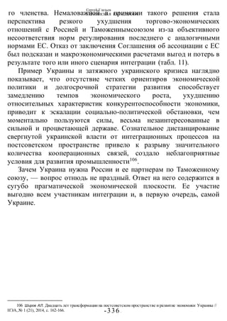 Сергей Глазьев
УКРАИНСКАЯ КАТАСТРОФА
-336 -
го членства. Немаловажной в принятии такого решения стала
перспектива резкого ухудшения торгово-экономических
отношений с Россией и Таможеннымсоюзом из-за объективного
несоответствия норм регулирования последнего с аналогичными
нормами ЕС. Отказ от заключения Соглашения об ассоциации с ЕС
был подсказан и макроэкономическими расчетами выгод и потерь в
результате того или иного сценария интеграции (табл. 11).
Пример Украины и затяжного украинского кризиса наглядно
показывает, что отсутствие четких ориентиров экономической
политики и долгосрочной стратегии развития способствует
замедлению темпов экономического роста, ухудшению
относительных характеристик конкурентоспособности экономики,
приводит к эскалации социально-политической обстановки, чем
моментально пользуются силы, весьма незаинтересованные в
сильной и процветающей державе. Сознательное дистанцирование
свергнутой украинской власти от интеграционных процессов на
постсоветском пространстве привело к разрыву значительного
количества кооперационных связей, создало неблагоприятные
условия для развития промышленности106
.
Зачем Украина нужна России и ее партнерам по Таможенному
союзу, — вопрос отнюдь не праздный. Ответ на него содержится в
сугубо прагматической экономической плоскости. Ее участие
выгодно всем участникам интеграции и, в первую очередь, самой
Украине.
106 Широв АЛ. Двадцать лет трансформации на постсоветском пространстве и развитие экономики Украины //
НЭА,№ 1 (21), 2014, с. 162-166.
 