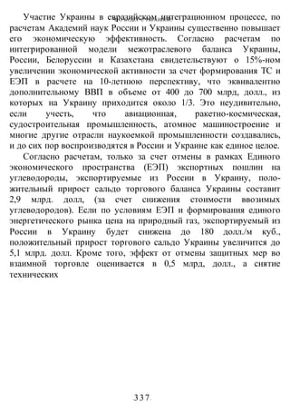 ЧТО БУДЕТ С УКРАИНОЙ?
-337-
Участие Украины в евразийском интеграционном процессе, по
расчетам Академий наук России и Украины существенно повышает
его экономическую эффективность. Согласно расчетам по
интегрированной модели межотраслевого баланса Украины,
России, Белоруссии и Казахстана свидетельствуют о 15%-ном
увеличении экономической активности за счет формирования ТС и
ЕЭП в расчете на 10-летнюю перспективу, что эквивалентно
дополнительному ВВП в объеме от 400 до 700 млрд, долл., из
которых на Украину приходится около 1/3. Это неудивительно,
если учесть, что авиационная, ракетно-космическая,
судостроительная промышленность, атомное машиностроение и
многие другие отрасли наукоемкой промышленности создавались,
и до сих пор воспроизводятся в России и Украине как единое целое.
Согласно расчетам, только за счет отмены в рамках Единого
экономического пространства (ЕЭП) экспортных пошлин на
углеводороды, экспортируемые из России в Украину, поло-
жительный прирост сальдо торгового баланса Украины составит
2,9 млрд. долл, (за счет снижения стоимости ввозимых
углеводородов). Если по условиям ЕЭП и формирования единого
энергетического рынка цена на природный газ, экспортируемый из
России в Украину будет снижена до 180 долл./м куб.,
положительный прирост торгового сальдо Украины увеличится до
5,1 млрд. долл. Кроме того, эффект от отмены защитных мер во
взаимной торговле оценивается в 0,5 млрд, долл., а снятие
технических
 