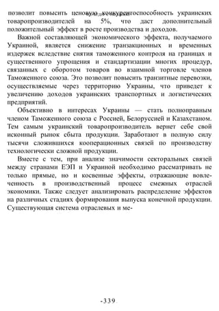 ЧТО БУДЕТ С УКРАИНОЙ?
-339 -
позволит повысить ценовую конкурентоспособность украинских
товаропроизводителей на 5%, что даст дополнительный
положительный эффект в росте производства и доходов.
Важной составляющей экономического эффекта, получаемого
Украиной, является снижение транзакционных и временных
издержек вследствие снятия таможенного контроля на границах и
существенного упрощения и стандартизации многих процедур,
связанных с оборотом товаров во взаимной торговле членов
Таможенного союза. Это позволит повысить транзитные перевозки,
осуществляемые через территорию Украины, что приведет к
увеличению доходов украинских транспортных и логистических
предприятий.
Объективно в интересах Украины — стать полноправным
членом Таможенного союза с Россией, Белоруссией и Казахстаном.
Тем самым украинский товаропроизводитель вернет себе свой
исконный рынок сбыта продукции. Заработают в полную силу
тысячи сложившихся кооперационных связей по производству
технологически сложной продукции.
Вместе с тем, при анализе значимости секторальных связей
между странами ЕЭП и Украиной необходимо рассматривать не
только прямые, но и косвенные эффекты, отражающие вовле-
ченность в производственный процесс смежных отраслей
экономики. Также следует анализировать распределение эффектов
на различных стадиях формирования выпуска конечной продукции.
Существующая система отраслевых и ме-
 