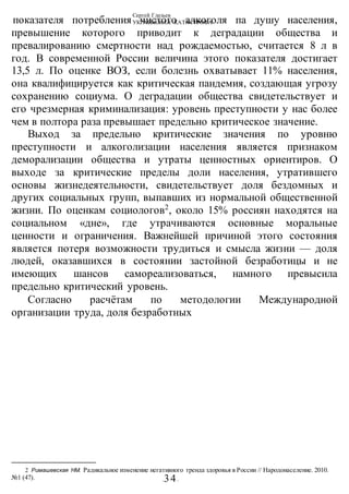 Сергей Глазьев
УКРАИНСКАЯ КАТАСТРОФА
-34-
показателя потребления чистого алкоголя па душу населения,
превышение которого приводит к деградации общества и
превалированию смертности над рождаемостью, считается 8 л в
год. В современной России величина этого показателя достигает
13,5 л. По оценке ВОЗ, если болезнь охватывает 11% населения,
она квалифицируется как критическая пандемия, создающая угрозу
сохранению социума. О деградации общества свидетельствует и
его чрезмерная криминализация: уровень преступности у нас более
чем в полтора раза превышает предельно критическое значение.
Выход за предельно критические значения по уровню
преступности и алкоголизации населения является признаком
деморализации общества и утраты ценностных ориентиров. О
выходе за критические пределы доли населения, утратившего
основы жизнедеятельности, свидетельствует доля бездомных и
других социальных групп, выпавших из нормальной общественной
жизни. По оценкам социологов2
, около 15% россиян находятся на
социальном «дне», где утрачиваются основные моральные
ценности и ограничения. Важнейшей причиной этого состояния
является потеря возможности трудиться и смысла жизни — доля
людей, оказавшихся в состоянии застойной безработицы и не
имеющих шансов самореализоваться, намного превысила
предельно критический уровень.
Согласно расчётам по методологии Международной
организации труда, доля безработных
2 Римашевская НМ. Радикальное изменение негативного тренда здоровья в России // Народонаселение. 2010.
№1 (47).
 