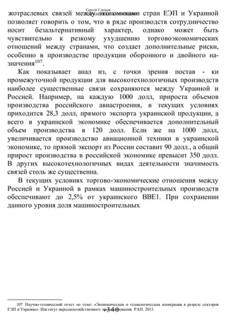 Сергей Глазьев
УКРАИНСКАЯ КАТАСТРОФА
-340 -
жотраслевых связей между экономиками стран ЕЭП и Украиной
позволяет говорить о том, что в ряде производств сотрудничество
носит безальтернативный характер, однако может быть
чувствительно к резкому ухудшению торговоэкономических
отношений между странами, что создает дополнительные риски,
особенно в производстве продукции оборонного и двойного на-
значения107
.
Как показывает анал из, с точки зрения постав - ки
промежуточной продукции для высокотехнологичных производств
наиболее существенные связи сохраняются между Украиной и
Россией. Например, на каждую 1000 долл, прироста объемов
производства российского авиастроения, в текущих условиях
приходится 28,3 долл, прямого экспорта украинской продукции, а
всего в украинской экономике обеспечивается дополнительный
объем производства в 120 долл. Если же на 1000 долл,
увеличивается производство авиационной техники в украинской
экономике, то прямой экспорт из России составит 90 долл., а общий
прирост производства в российской экономике превысит 350 долл.
В других высокотехнологичных видах деятельности значимость
связей столь же существенна.
В текущих условиях торгово-экономические отношения между
Россией и Украиной в рамках машиностроительных производств
обеспечивают до 2,5% от украинского ВВЕ1. При сохранении
данного уровня доля машиностроительных
107 Научно-технический отчет по теме: «Экономическая и технологическая кооперация в разрезе секторов
ЕЭП и Украины». Институт народнохозяйственного прогнозирования РАН. 2013.
 