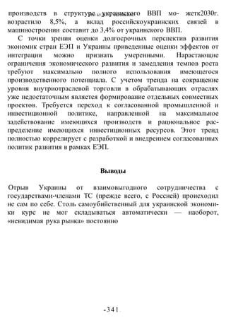 ЧТО БУДЕТ С УКРАИНОЙ?
-341 -
производств в структуре украинского ВВП мо- жетк2030г.
возрастило 8,5%, а вклад российскоукраинских связей в
машиностроении составит до 3,4% от украинского ВВП.
С точки зрения оценки долгосрочных перспектив развития
экономик стран ЕЭП и Украины приведенные оценки эффектов от
интеграции можно признать умеренными. Нарастающие
ограничения экономического развития и замедления темпов роста
требуют максимально полного использования имеющегося
производственного потенциала. С учетом тренда на сокращение
уровня внутриотраслевой торговли в обрабатывающих отраслях
уже недостаточным является формирование отдельных совместных
проектов. Требуется переход к согласованной промышленной и
инвестиционной политике, направленной на максимальное
задействование имеющихся производств и рациональное рас-
пределение имеющихся инвестиционных ресурсов. Этот тренд
полностью коррелирует с разработкой и внедрением согласованных
политик развития в рамках ЕЭП.
Выводы
Отрыв Украины от взаимовыгодного сотрудничества с
государствами-членами ТС (прежде всего, с Россией) происходил
не сам по себе. Столь самоубийственный для украинской экономи-
ки курс не мог складываться автоматически — наоборот,
«невидимая рука рынка» постоянно
 