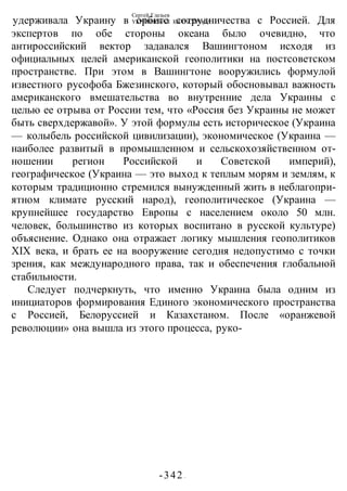 Сергей Глазьев
УКРАИНСКАЯ КАТАСТРОФА
-342 -
удерживала Украину в орбите сотрудничества с Россией. Для
экспертов по обе стороны океана было очевидно, что
антироссийский вектор задавался Вашингтоном исходя из
официальных целей американской геополитики на постсоветском
пространстве. При этом в Вашингтоне вооружились формулой
известного русофоба Бжезинского, который обосновывал важность
американского вмешательства во внутренние дела Украины с
целью ее отрыва от России тем, что «Россия без Украины не может
быть сверхдержавой». У этой формулы есть историческое (Украина
— колыбель российской цивилизации), экономическое (Украина —
наиболее развитый в промышленном и сельскохозяйственном от-
ношении регион Российской и Советской империй),
географическое (Украина — это выход к теплым морям и землям, к
которым традиционно стремился вынужденный жить в неблагопри-
ятном климате русский народ), геополитическое (Украина —
крупнейшее государство Европы с населением около 50 млн.
человек, большинство из которых воспитано в русской культуре)
объяснение. Однако она отражает логику мышления геополитиков
XIX века, и брать ее на вооружение сегодня недопустимо с точки
зрения, как международного права, так и обеспечения глобальной
стабильности.
Следует подчеркнуть, что именно Украина была одним из
инициаторов формирования Единого экономического пространства
с Россией, Белоруссией и Казахстаном. После «оранжевой
революции» она вышла из этого процесса, руко-
 