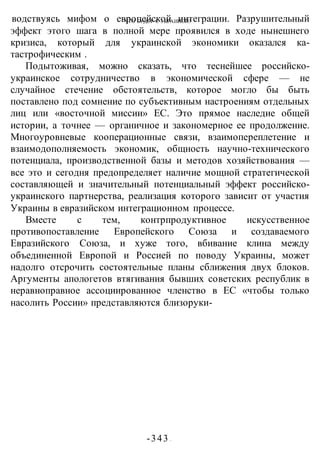 ЧТО БУДЕТ С УКРАИНОЙ?
-343 -
водствуясь мифом о европейской интеграции. Разрушительный
эффект этого шага в полной мере проявился в ходе нынешнего
кризиса, который для украинской экономики оказался ка-
тастрофическим .
Подытоживая, можно сказать, что теснейшее российско-
украинское сотрудничество в экономической сфере — не
случайное стечение обстоятельств, которое могло бы быть
поставлено под сомнение по субъективным настроениям отдельных
лиц или «восточной миссии» ЕС. Это прямое наследие общей
истории, а точнее — органичное и закономерное ее продолжение.
Многоуровневые кооперационные связи, взаимопереплетение и
взаимодополняемость экономик, общность научно-технического
потенциала, производственной базы и методов хозяйствования —
все это и сегодня предопределяет наличие мощной стратегической
составляющей и значительный потенциальный эффект российско-
украинского партнерства, реализация которого зависит от участия
Украины в евразийском интеграционном процессе.
Вместе с тем, контрпродуктивное искусственное
противопоставление Европейского Союза и создаваемого
Евразийского Союза, и хуже того, вбивание клина между
объединенной Европой и Россией по поводу Украины, может
надолго отсрочить состоятельные планы сближения двух блоков.
Аргументы апологетов втягивания бывших советских республик в
неравноправное ассоциированное членство в ЕС «чтобы только
насолить России» представляются близоруки-
 
