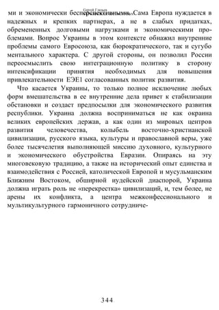 Сергей Глазьев
УКРАИНСКАЯ КАТАСТРОФА
-344-
ми и экономически бесперспективными. Сама Европа нуждается в
надежных и крепких партнерах, а не в слабых придатках,
обремененных долговыми нагрузками и экономическими про-
блемами. Вопрос Украины в этом контексте обнажил внутренние
проблемы самого Евросоюза, как бюрократического, так и сугубо
ментального характера. С другой стороны, он позволил России
переосмыслить свою интеграционную политику в сторону
интенсификации принятия необходимых для повышения
привлекательности ЕЭЕ1 согласованных политик развития.
Что касается Украины, то только полное исключение любых
форм вмешательства в ее внутренние дела привет к стабилизации
обстановки и создаст предпосылки для экономического развития
республики. Украина должна восприниматься не как окраина
великих европейских держав, а как один из мировых центров
развития человечества, колыбель восточно-христианской
цивилизации, русского языка, культуры и православной веры, уже
более тысячелетия выполняющей миссию духовного, культурного
и экономического обустройства Евразии. Опираясь на эту
многовековую традицию, а также на исторический опыт единства и
взаимодействия с Россией, католической Европой и мусульманским
Ближним Востоком, обширной иудейской диаспорой, Украина
должна играть роль не «перекрестка» цивилизаций, и, тем более, не
арены их конфликта, а центра межконфессионального и
мультикультурного гармоничного сотрудниче-
 