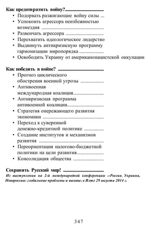 -347-
Как предотвратить войну?......................................
• Подорвать разжигающие войну силы ...
• Успокоить агрессора неизбежностью
возмездия ...................................................
• Развенчать агрессора ...............................
• Перехватить идеологическое лидерство
• Выдвинуть антикризисную программу
гармонизации миропорядка ....................
• Освободить Украину от американонацистской оккупации
Как победить в войне? .............................................
• Прогноз циклического
обострения военной угрозы ...................
• Антивоенная
международная коалиция.........................
• Антикризисная программа
антивоенной коалиции..............................
• Стратегия опережающего развития
экономики ..................................................
• Переход к суверенной
денежно-кредитной политике ................
• Создание институтов и механизмов
развития .....................................................
• Переориентация налогово-бюджетной
политики на цели развития......................
• Консолидация общества .........................
Сохранить Русский мир! ........................................
Из выступления на 2-й международной конференции «•Россия, Украина,
Новороссия: глобальные проблемы и вызовы» в Ялте 29 августа 2014 г.
 
