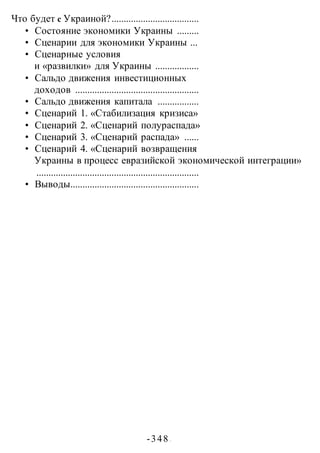 -348 -
Что будет с Украиной?....................................
• Состояние экономики Украины .........
• Сценарии для экономики Украины ...
• Сценарные условия
и «развилки» для Украины ..................
• Сальдо движения инвестиционных
доходов ...................................................
• Сальдо движения капитала .................
• Сценарий 1. «Стабилизация кризиса»
• Сценарий 2. «Сценарий полураспада»
• Сценарий 3. «Сценарий распада» ......
• Сценарий 4. «Сценарий возвращения
Украины в процесс евразийской экономической интеграции»
...................................................................
• Выводы.....................................................
 