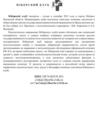 И З Б О Р С К И Й К Л У Б
Изборский клуб экспертов - создан в сентябре 2012 года в городе Изборск
Псковской области. Инициаторами клуба выступили известные политики, мыслители и
общественные деятели государственнопатриотической направленности Председателем клу-
ба был избран А.А. Проханов, а исполнительными секретарями - В.В. Аверьянов и А.А.
Нагорный.
Идеологическое направление Изборского клуба можно обозначить как социальный
консерватизм, синтез в единую идейную платформу различных взглядов русских
государственников (отсоциалистов и советскихпатриотов до монархистов и православных
консерваторов). Изборский клуб нередко рассматривается как альтернатива
многочисленным клубам и площадкам либеральной направленности, долгое время
претендовавшим на выражение и интеллектуальное обслуживание официальной политики
РФ. В то же время необходимо видеть, что Изборский клуб отражает не новоявленный, а
зрелый и давно сложившийся политикоидеологический полюс, который долгое время не
удавалось институционализировать в силу различных субъективных факторов и
целенаправленного регулирования экспертного поля со стороны властей, курирующих
внутреннюю политику. О зрелости и укорененности в российской почве данного
направления свидетельствуют дела, труды и биографии основных участников Изборского
клуба.
ШПМ. ОУ NАСО N. К11
с1иЬ@12Ьог$к-с1иЬ.ги
ге<^ас1'юп@12Ьог$к-с111Ь.ги
 
