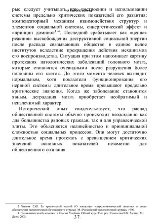 НА ПОРОГЕ ВОИНЫ
-37-
рые следует учитывать при построении и использовании
системы предельно критических показателей его развития:
компенсаторный механизм взаимодействия структур и
элементов социальной системы, синергетический эффект и
«принцип домино»3
’4
. Последний срабатывает как «цепная
реакция» высвобождения деструктивной социальной энергии
после распада связывающих общество в единое целое
институтов вследствие прекращения действия механизмов
его воспроизводства. Ситуация при этом напоминает картину
протекания патологических заболеваний головного мозга,
которые становятся очевидными после разрушения более
половины его клеток. До этого момента человек выглядит
нормальным, хотя показатели функционирования его
нервной системы длительное время превышают предельно
критические значения. Когда же заболевание становится
явным, деградация мозга приобретает необратимый и
неизлечимый характер.
Исторический опыт свидетельствует, что распад
общественной системы обычно происходит неожиданно как
для большинства рядовых граждан, так и для управленческой
элиты. Это объясняется нелинейностью и принципиальной
сложностью социальных процессов. Они могут достаточно
длительное время протекать с превышением критических
значений основных показателей незаметно для
общественного сознания
3 Глазьев С.Ю. За критической чертой (О концепции макроэкономической политики в свете
обеспечения экономической безопасности страны). М.: Российский экономический журнал, 1996.
4 Экономическая безопасность России. Учебник. Общий курс/ Под ред. Сенчагова В.К. 2-е изд. М.:
Дело, 2005.
 