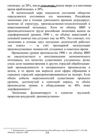 НА ПОРОГЕ ВОИНЫ
-39-
снизилась до 20%, после чего вновь пошла вверх и в настоящее
время приблизилась к 30%.
В значительной мере показатели состояния общества
определяются состоянием его экономики. Российская
экономика уже в течение длительного времени деградирует,
включая её структуру, производственно-технологический и
инвестиционный потенциал. Хотя по объёму ВВП и
производительности труда российская экономика вышла на
дореформенный уровень 1990 г., по объёму инвестиций в
основной капитал она уступает ему на 40%. Это означает, что
экономика в течение двух последних десятилетий работает
«на износ» — за счёт чрезмерной эксплуатации
производственных мощностей, созданных в советское время.
Превышение уровня производства 1990 г. по объёму ВВП
не свидетельствует о восстановлении экономического
потенциала, его качество существенно ухудшилось: резко
упала доля машиностроения и других отраслей обрабатываю-
щей промышленности и материального производства в
целом, в то время как выросла доля сферы обращения и
сырьевых отраслей, переориентировавшихся на экспорт. Если
объём добычи энергоносителей существенно превысил
уровень, достигнутый в советский период, то объём
производства машин и оборудования на 40% ниже
дореформенного7
.
Экономика функционирует в единстве трудовой,
природно-ресурсной, производственно-
7 Модернизация и экономическая безопасность России/Под ред. акад. Петракова Н.Я. Т.1. М.:ИД
«Финансы и кредит», 2009.
 