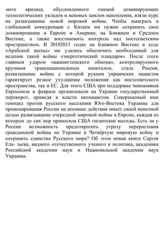 ного кризиса, обусловленного сменой доминирующих
технологических укладов и вековых циклов накопления, взяли курс
на развязывание новой мировой войны. Чтобы выиграть в
глобальной конкуренции с Китаем им нужно сохранить свое
доминирование в Европе и Америке, на Ближнем и Среднем
Востоке, а также восстановить контроль над постсоветским
пространством. В 20102013 годах на Ближнем Востоке в ходе
«Арабской весны» им удалось обеспечить необходимый для
ведения такой войны «энергетический плацдарм». После этого
главным ударом «вашингтонского обкома», контролируемого
крупным транснациональным капиталом, стала Россия,
развязывание войны с которой руками украинских нацистов
гарантирует резкое ухудшение положения как постсоветского
пространства, так и ЕС. Для этого США при поддержке чиновников
Евросоюза в феврале организовали на Украине государственный
переворот, приведя к власти неонацистов. Совершаемый ими
геноцид против русского населения Юго-Востока Украины для
провоцирования России на военные действия имеет своей конечной
целью развязывание очередной мировой войны в Европе, каждая из
которых до сих пор приносила США гигантские выгоды. Есть ли у
России возможность предотвратить угрозу перерастания
гражданской войны на Украине в Четвёртую мировую войну и
сохранить единство Русского мира? Об этом новая книга Сергея
Ела- зьева, видного отечественного ученого и политика, академика
Российской академии наук и Национальной академии наук
Украины.
 