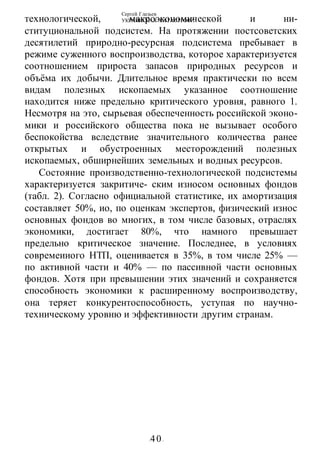 Сергей Глазьев
УКРАИНСКАЯ КАТАСТРОФА
-40-
технологической, макроэкономической и ни-
ституциональной подсистем. На протяжении постсоветских
десятилетий природно-ресурсная подсистема пребывает в
режиме суженного воспроизводства, которое характеризуется
соотношением прироста запасов природных ресурсов и
объёма их добычи. Длительное время практически по всем
видам полезных ископаемых указанное соотношение
находится ниже предельно критического уровня, равного 1.
Несмотря на это, сырьевая обеспеченность российской эконо-
мики и российского общества пока не вызывает особого
беспокойства вследствие значительного количества ранее
открытых и обустроенных месторождений полезных
ископаемых, обширнейших земельных и водных ресурсов.
Состояние производственно-технологической подсистемы
характеризуется закритиче- ским износом основных фондов
(табл. 2). Согласно официальной статистике, их амортизация
составляет 50%, ио, по оценкам экспертов, физический износ
основных фондов во многих, в том числе базовых, отраслях
экономики, достигает 80%, что намного превышает
предельно критическое значение. Последнее, в условиях
совремеииого НТП, оценивается в 35%, в том числе 25% —
по активной части и 40% — по пассивной части основных
фондов. Хотя при превышении этих значений и сохраняется
способность экономики к расширенному воспроизводству,
она теряет конкурентоспособность, уступая по научно-
техническому уровню и эффективности другим странам.
 