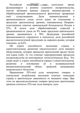 Сергей Глазьев
УКРАИНСКАЯ КАТАСТРОФА
-42 -
Российская экономика уже длительное время
функционирует в режиме суженного воспроизводства,
многие жизненно важные отрасли машиностроения и
обрабатывающей промышленности фактически прекратили
своё существование. Доля машиностроения в
промышленности упала почти вдвое по отношению к
предельно критическому уровню, оцениваемому Неправи-
тельственным советом национальной безопасности России в
25%. В целом доля обрабатывающих отраслей в
промышленности упала на 9% ниже предельно критического
уровня, оцениваемого в 70%. Деградация российской
промышленности отражается в показателе доли российской
высокотехнологичной продукции на мировом рынке, которая
снизилась до 0,2%.
Об утрате способности экономики страны к
самостоятельному развитию свидетельствует доля импорта
оборудования, которая превысила критический предел более
чем вдвое (табл. 3), что означает переориентацию процессов
воспроизводства на иностранную технологическую базу. Это
также ведёт к утрате способности страны к самостоятельному
развитию и втягиванию её в неэквивалентный
внешнеэкономический обмен, чреватый вымыванием
национального богатства.
Превышение 35%-ной доли импортных товаров в
совокупном потреблении населения означает попадание
страны в критическую зависимость от внешнего мира. При
этом по продовольственным товарам предельно критическим
уровнем считается 25%-ная доля импорта, даль-
 