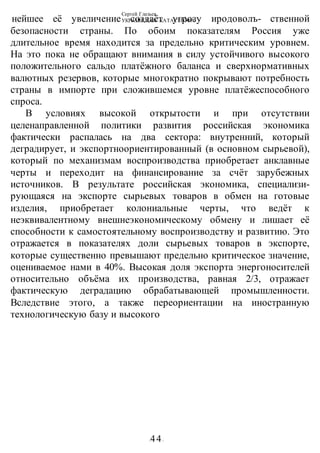 Сергей Глазьев
УКРАИНСКАЯ КАТАСТРОФА
-44-
нейшее её увеличение создаёт угрозу иродоволъ- ственной
безопасности страны. По обоим показателям Россия уже
длительное время находится за предельно критическим уровнем.
На это пока не обращают внимания в силу устойчивого высокого
положительного сальдо платёжного баланса и сверхнормативных
валютных резервов, которые многократно покрывают потребность
страны в импорте при сложившемся уровне платёжеспособного
спроса.
В условиях высокой открытости и при отсутствии
целенаправленной политики развития российская экономика
фактически распалась на два сектора: внутренний, который
деградирует, и экспортноориентированный (в основном сырьевой),
который по механизмам воспроизводства приобретает анклавные
черты и переходит на финансирование за счёт зарубежных
источников. В результате российская экономика, специализи-
рующаяся на экспорте сырьевых товаров в обмен на готовые
изделия, приобретает колониальные черты, что ведёт к
неэквивалентному внешнеэкономическому обмену и лишает её
способности к самостоятельному воспроизводству и развитию. Это
отражается в показателях доли сырьевых товаров в экспорте,
которые существенно превышают предельно критическое значение,
оцениваемое нами в 40%. Высокая доля экспорта энергоносителей
относительно объёма их производства, равная 2/3, отражает
фактическую деградацию обрабатывающей промышленности.
Вследствие этого, а также переориентации на иностранную
технологическую базу и высокого
 