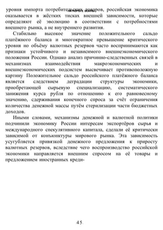 НА ПОРОГЕ ВОИНЫ
-45-
уровня импорта потребительских товаров, российская экономика
оказывается в жёстких тисках внешней зависимости, которые
определяют её эволюцию в соответствии с потребностями
внешнего рынка, а не внутреннего развития.
Стабильно высокое значение положительного сальдо
платёжного баланса и многократное превышение критического
уровня но объёму валютных резервов часто воспринимаются как
признаки устойчивого и независимого внешнеэкономического
положения России. Однако анализ причинно-следственных связей в
механизмах взаимодействия макроэкономических и
внешнеэкономических подсистем высвечивает противоположную
картину Положительное сальдо российского платёжного баланса
является следствием деградации структуры экономики,
приобретающей сырьевую специализацию, систематического
занижения курса рубля по отношению к его равновесному
значению, сдерживания конечного спроса за счёт ограничения
количества денежной массы путём стерилизации части бюджетных
доходов.
Иными словами, механизмы денежной и валютной политики
подчинили экономику России интересам экспортёров сырья и
международного спекулятивного капитала, сделали её критически
зависимой от конъюнктуры мирового рынка. Эта зависимость
усугубляется привязкой денежного предложения к приросту
валютных резервов, вследствие чего воспроизводство российской
экономики направляется внешним спросом на её товары и
предложением иностранных креди-
 