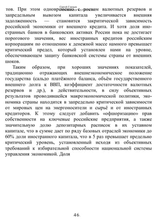 Сергей Глазьев
УКРАИНСКАЯ КАТАСТРОФА
-46-
тов. При этом одновременно с ростом валютных резервов и
запредельным вывозом капитала увеличивается внешняя
задолженность — становится закритической зависимость
российской экономики от внешнего кредита. И хотя доля ино-
странных банков в банковских активах России пока не достигает
порогового значения, вес иностранных кредитов российским
корпорациям по отношению к денежной массе намного превышает
критический предел, который установлен нами на уровне,
обеспечивающем защиту банковской системы страны от внешних
шоков.
Таким образом, при хороших значениях показателей,
традиционно отражающих внешнеэкономическое положение
государства (сальдо платёжного баланса, объём государственного
внешнего долга к ВВП, коэффициент достаточности валютных
резервов и др.), в действительности, в силу объективных
результатов проводившейся макроэкономической политики, эко-
номика страны находится в запредельно критической зависимости
от мировых цен на энергоносители и сырьё и от иностранных
кредиторов. К этому следует добавить «офшоризацию» прав
собственности на ключевые российские предприятия, а также
значительную долю депозитарных расписок в их уставном
капитале, что в сумме дает по ряду базовых отраслей экономики до
60% доли иностранного капитала, что в 5 раз превышает предельно
критический уровень, установленный исходя из объективных
требований к избирательной способности национальной системы
управления экономикой. Доля
 
