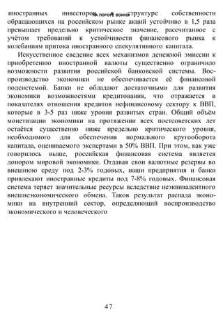 НА ПОРОГЕ ВОИНЫ
-47-
иностранных инвесторов в структуре собственности
обращающихся на российском рынке акций устойчиво в 1,5 раза
превышает предельно критическое значение, рассчитанное с
учётом требований к устойчивости финансового рынка к
колебаниям притока иностранного спекулятивного капитала.
Искусственное сведение всех механизмов денежной эмиссии к
приобретению иностранной валюты существенно ограничило
возможности развития российской банковской системы. Вос-
производство экономики не обеспечивается её финансовой
подсистемой. Банки не обладают достаточными для развития
экономики возможностями кредитования, что отражается в
показателях отношения кредитов нефинансовому сектору к ВВП,
которые в 3-5 раз ниже уровня развитых стран. Общий объём
монетизации экономики на протяжении всех постсоветских лет
остаётся существенно ниже предельно критического уровня,
необходимого для обеспечения нормального кругооборота
капитала, оцениваемого экспертами в 50% ВВП. При этом, как уже
говорилось выше, российская финансовая система является
донором мировой экономики. Отдавая свои валютные резервы во
внешнюю среду под 2-3% годовых, наши предприятия и банки
привлекают иностранные кредиты под 7-8% годовых. Финансовая
система теряет значительные ресурсы вследствие неэквивалентного
внешнеэкономического обмена. Таков результат распада эконо-
мики на внутренний сектор, определяющий воспроизводство
экономического и человеческого
 