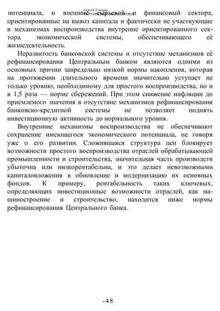 Сергей Глазьев
УКРАИНСКАЯ КАТАСТРОФА
-48 -
потенциала, и внешние сырьевой и финансовый сектора,
ориентированные на вывоз капитала и фактически не участвующие
в механизмах воспроизводства внутренне ориентированного сек-
тора экономической системы, обеспечивающего её
жизнедеятельность.
Неразвитость банковской системы и отсутствие механизмов её
рефинансирования Центральным банком являются одними из
основных причин запредельно низкой нормы накопления, которая
на протяжении длительного времени значительно уступает не
только уровню, необходимому для простого воспроизводства, но и
в 1,5 раза — норме сбережений. При этом снижение инфляции до
приемлемого значения в отсутствие механизмов рефинансирования
банковско-кредитной системы не позволяет поднять
инвестиционную активность до нормального уровня.
Внутренние механизмы воспроизводства не обеспечивают
сохранение имеющегося экономического потенциала, не говоря
уже о его развитии. Сложившаяся структура цен блокирует
возможности простого воспроизводства отраслей обрабатывающей
промышленности и строительства, значительная часть производств
убыточна или низкорентабельна, и это делает невозможными
капиталовложения в обновление и модернизацию их основных
фондов. К примеру, рентабельность таких ключевых,
определяющих инвестиционные возможности отраслей, как ма-
шиностроение и строительство, находится ниже нормы
рефинансирования Центрального банка.
 