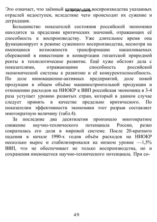 НА ПОРОГЕ ВОИНЫ
-49-
Это означает, что заёмный капитал для воспроизводства указанных
отраслей недоступен, вследствие чего происходит их сужение и
деградация.
Большинство показателей состояния российской экономики
находится за пределами критических значений, отражающих её
способиость к воспроизводству. Уже длительное время она
функционирует в режиме суженного воспроизводства, несмотря на
имеющиеся возможности трансформации накапливаемых
сбережений в инвестиции и конвертации гигантской природной
ренты в технологическое развитие. Ещё хуже обстоят дела с
показателями, отражающими способность российской
экономической системы к развитию и её конкурентоспособность.
По доле инновационно-активных предприятий, доле повой
продукции в общем объёме машиностроительной продукции и
отношению расходов на НИОКР к ВВП российская экономика в 3-4
раза уступает уровню развитых стран, который в данном случае
следует принять в качестве предельно критического. По
показателям эффективности экономики этот разрыв составляет
многократную величину (табл.4).
За последние два десятилетия произошло многократное
снижение научно-технического потенциала России, резко
сократилась его доля в мировой системе. После 20-кратного
падения в начале 1990-х годов объём расходов на НИОКР
несколько вырос и стабилизировался на низком уровне —1,5%
ВВП, что не обеспечивает не только воспроизводства, но и
сохранения имеющегося научно-технического потенциала. При со-
 