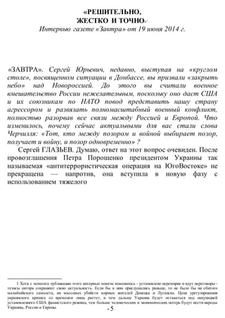 -5 -
«РЕШИТЕЛЬНО,
ЖЕСТКО И ТОЧНО»1
Интервью газете «Завтра» от 19 июня 2014 г.
«ЗАВТРА». Сергей Юрьевич, недавно, выступая на «круглом
столе», посвященном ситуации в Донбассе, вы призвали «закрыть
небо» над Новороссией. До этого вы считали военное
вмешательство России нежелательным, поскольку оно даст США
и их союзникам по НАТО повод представить нашу страну
агрессором и развязать полномасштабный военный конфликт,
полностью разорвав все связи между Россией и Европой. Что
изменилось, почему сейчас актуальными для вас стали слова
Черчилля: «Тот, кто между позором и войной выбирает позор,
получает и войну, и позор одновременно» ?
Сергей ГЛАЗЬЕВ. Думаю, ответ на этот вопрос очевиден. После
провозглашения Петра Порошенко президентом Украины так
называемая «антитеррористическая операция на ЮгоВостоке» не
прекращена — напротив, она вступила в новую фазу с
использованием тяжелого
1 Хотя с момента публикации этого интервью многое изменилось - установлено перемирие и идут переговоры -
тезисы автора сохраняют свою актуальность. Если бы к ним прислушались раньше, то не было бы ни сбитого
малайзийского самолета, ни массовых убийств мирных жителей Донецка и Луганска. Цена урегулирования
украинского кризиса со временем лишь растет, и чем дальше Украина будет оставаться под оккупацией
установленного США фашистского режима, тем больше человеческих и экономических потерь будут нести народы
Украины, России и Европы.
 