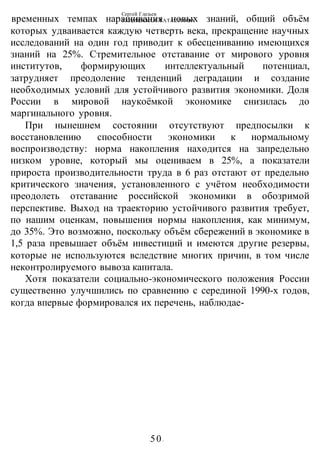 Сергей Глазьев
УКРАИНСКАЯ КАТАСТРОФА
-50-
временных темпах наращивания новых знаний, общий объём
которых удваивается каждую четверть века, прекращение научных
исследований на один год приводит к обесцениванию имеющихся
знаний на 25%. Стремительное отставание от мирового уровня
институтов, формирующих интеллектуальный потенциал,
затрудняет преодоление тенденций деградации и создание
необходимых условий для устойчивого развития экономики. Доля
России в мировой наукоёмкой экономике снизилась до
маргинального уровня.
При нынешнем состоянии отсутствуют предпосылки к
восстановлению способности экономики к нормальному
воспроизводству: норма накопления находится на запредельно
низком уровне, который мы оцениваем в 25%, а показатели
прироста производительности труда в 6 раз отстают от предельно
критического значения, установленного с учётом необходимости
преодолеть отставание российской экономики в обозримой
перспективе. Выход на траекторию устойчивого развития требует,
по нашим оценкам, повышения нормы накопления, как минимум,
до 35%. Это возможно, поскольку объём сбережений в экономике в
1,5 раза превышает объём инвестиций и имеются другие резервы,
которые не используются вследствие многих причин, в том числе
неконтролируемого вывоза капитала.
Хотя показатели социально-экономического положения России
существенно улучшились по сравнению с серединой 1990-х годов,
когда впервые формировался их перечень, наблюдае-
 