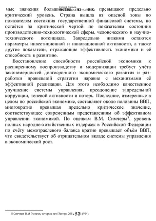 Сергей Глазьев
УКРАИНСКАЯ КАТАСТРОФА
-52 -
мые значения большинства из них превышают предельно
критический уровень. Страна вышла из опасной зоны по
показателям состояния государственной финансовой системы, но
остаётся за критической чертой по показателям состояния
производственно-технологической сферы, человеческого и научно-
технического потенциала. Запредельно низкими остаются
параметры инвестиционной и инновационной активности, а также
другие показатели, отражающие эффективность экономики и её
способность к развитию.
Восстановление способности российской экономики к
расширенному воспроизводству и модернизации требует учёта
закономерностей долгосрочного экономического развития и раз-
работки правильной стратегии наравне с механизмами её
эффективной реализации. Для этого необходимо качественное
улучшение системы управления, преодоление запредельной
коррупции, теневой активности и потерь. Последние, измеренные в
целом по российской экономике, составляют около половины ВВП,
многократно превышая предельно критическое значение,
соответствующее современным представлениям об эффективном
управлении экономикой. По оценкам В.М. Симчеры8
, уровень
полных народно-хозяйственных издержек в Российской Федерации
по счёту межотраслевого баланса кратно превышает объём ВВП,
что свидетельствует об отрицательном вкладе системы управления
в экономический рост.
8 Симчера В.М. Успехи, которых нет//3автра. 2011. N221 (914).
 
