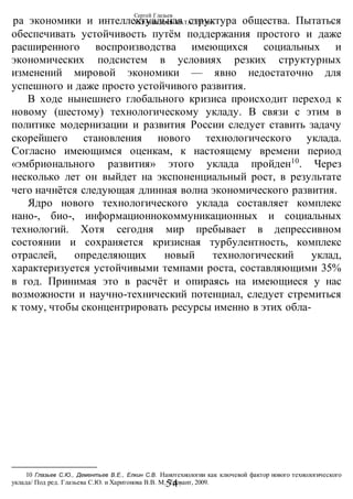 Сергей Глазьев
УКРАИНСКАЯ КАТАСТРОФА
-54-
ра экономики и интеллектуальная структура общества. Пытаться
обеспечивать устойчивость путём поддержания простого и даже
расширенного воспроизводства имеющихся социальных и
экономических подсистем в условиях резких структурных
изменений мировой экономики — явно недостаточно для
успешного и даже просто устойчивого развития.
В ходе нынешнего глобального кризиса происходит переход к
новому (шестому) технологическому укладу. В связи с этим в
политике модернизации и развития России следует ставить задачу
скорейшего становления нового технологического уклада.
Согласно имеющимся оценкам, к настоящему времени период
«эмбрионального развития» этого уклада пройден10
. Через
несколько лет он выйдет на экспоненциальный рост, в результате
чего начнётся следующая длинная волна экономического развития.
Ядро нового технологического уклада составляет комплекс
нано-, био-, информационнокоммуникационных и социальных
технологий. Хотя сегодня мир пребывает в депрессивном
состоянии и сохраняется кризисная турбулентность, комплекс
отраслей, определяющих новый технологический уклад,
характеризуется устойчивыми темпами роста, составляющими 35%
в год. Принимая это в расчёт и опираясь на имеющиеся у нас
возможности и научно-технический потенциал, следует стремиться
к тому, чтобы сконцентрировать ресурсы именно в этих обла-
10 Глазьев С.Ю., Дементьев В.Е., Елкин С.В. Нанотехнологии как ключевой фактор нового технологического
уклада/ Под ред. Глазьева С.Ю. и Харитонова В.В. М.: Тровант, 2009.
 