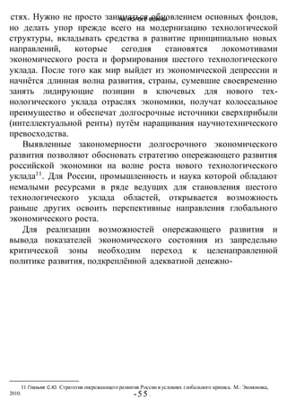 НА ПОРОГЕ ВОИНЫ
-55 -
стях. Нужно не просто заниматься обновлением основных фондов,
но делать упор прежде всего на модернизацию технологической
структуры, вкладывать средства в развитие принципиально новых
направлений, которые сегодня становятся локомотивами
экономического роста и формирования шестого технологического
уклада. После того как мир выйдет из экономической депрессии и
начнётся длинная волна развития, страны, сумевшие своевременно
занять лидирующие позиции в ключевых для нового тех-
нологического уклада отраслях экономики, получат колоссальное
преимущество и обеспечат долгосрочные источники сверхприбыли
(интеллектуальной ренты) путём наращивания научнотехнического
превосходства.
Выявленные закономерности долгосрочного экономического
развития позволяют обосновать стратегию опережающего развития
российской экономики на волне роста нового технологического
уклада11
. Для России, промышленность и наука которой обладают
немалыми ресурсами в ряде ведущих для становления шестого
технологического уклада областей, открывается возможность
раньше других освоить перспективные направления глобального
экономического роста.
Для реализации возможностей опережающего развития и
вывода показателей экономического состояния из запредельно
критической зоны необходим переход к целенаправленной
политике развития, подкреплённой адекватной денежно-
11 Глазьев С.Ю. Стратегия опережающего развития России в условиях глобального кризиса. М.: Экономика,
2010.
 