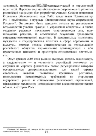 Сергей Глазьев
УКРАИНСКАЯ КАТАСТРОФА
-56-
кредитной, промышленной, научно-технической и структурной
политикой. Перечень мер по обеспечению опережающего развития
российской экономики был разработан учёными Секции экономики
Отделения общественных наук РАН, представлен Правительству
РФ и опубликован в журнале «Экономическая наука современной
России»12
. Он должен быть дополнен мерами по расширению
возможностей участия граждан в управлении обществом, а также
созданию реальных механизмов ответственности лиц, при-
нимающих решения, за объективные результаты проводимой
социально-экономической политики. В кардинальных изменениях
нуждается и государственная политика в сфере образования и
культуры, которая должна ориентироваться на консолидацию
российского общества, гармонизацию доминирующих в нём
нравственных ценностей и ориентиров созидательной деятельно-
сти.
Опыт кризиса 2008 года выявил высокую степень зависимости,
а следовательно — и уязвимости российской экономики от
ситуации на мировом финансовом рынке, регулирование которого
осуществляется дискриминационными для нашей страны
способами, включая занижение кредитных рейтингов,
предъявление неравномерных требований по открытости
внутреннего рынка и соблюдению финансовых ограничений,
навязывание механизмов неэквивалентного внешнеэкономического
обмена, в которых Рос-
12 Глазьев С.Ю., Ивантер В.В., Макаров В.Л. О стратегииразвития экономики России//Экономическая наука
современной России. 2011. №3 (54).
 