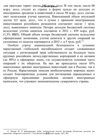 НА ПОРОГЕ ВОИНЫ
-57-
сия ежегодно теряет около 100 млрд. долл. В том числе, около 60
млрд. долл, уходит из страны в форме сальдо по доходам от
иностранных кредитов и инвестиций и около 50 млрд. долл, состав-
ляет нелегальная утечка капитала. Накопленный объем последней
достиг 0,5 трлн, долл., что в сумме с прямыми иностранными
инвестициями российских резидентов составляет около 1 трлн,
долл, вывезенного капитала. Потери доходов бюджетной системы
вследствие утечки капитала составили в 2012 г. 839 млрд. руб.
(1,3% ВВП). Общий объем потерь бюджетной системы вследствие
офшоризации экономики, утечки капитала и других операций по
уклонению от налогов оценивается в 2012 г. в 5 трлн, руб.13
Особую угрозу национальной безопасности в условиях
нарастающей глобальной нестабильности создает сложившаяся
ситуация с регистрацией прав собственности на большую часть
крупных российских негосударственных корпораций и их активов
(до 80%) в офшорных зонах, где осуществляется основная часть
операций с их оборотом. Па них же приходится около 85%
накопленных прямых иностранных инвестиций, как в Россию, так и
из России. Нарастающая эмиссия необеспеченных мировых валют
создает благоприятные условия для поглощения переведенных в
офшорную юрисдикцию российских активов иностранным
капиталом, что угрожает экономическому суверенитету страны.
13 Петров Ю. К формированию новой экономической модели: рестрикция бюджетных расходов или
повышение собираемости налогов? // Российский экономический журнал. 2013. №4
 