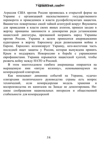Сергей Глазьев
УКРАИНСКАЯ КАТАСТРОФА
-58-
Украинский гамбит
Агрессия США против России проявилась в открытой форме на
Украине с организацией насильственного государственного
переворота и приведением к власти русофобствуюгцих нацистов.
Вашингтон пожертвовал своей тайной агентурой вокруг Януковича
для приведения к власти своих явных агентов, принеся заодно в
жертву принципы законности и демократии ради установления
нацистской диктатуры, призванной натравить народ Украины
против России. Украина в целом приносится американскими
кураторами в жертву Евросоюзу ради развязывания войны в
Европе. Евросоюз колонизирует Украину, юго-восточная часть
последней ищет защиты у России, которая вынуждена принять
Крым и поддержать Новороссию в борьбе с украинскими
еврофашистами. Украина взрывается нацистской хунтой, чтобы
разжечь войну между НАТО и Россией.
В этом многоходовом гамбите американцы опираются на
выращенную ими «пятую колонну», основывающуюся на
компрадорской олигархии.
Как показывает динамика событий на Украине, «сдача»
олигархами политического руководства страны есть вопрос
технический, если компрадорская модель хранения и
воспроизводства их капиталов на Западе не демонтирована. Ни-
какие соображения национальных интересов и общественной
стабильности для компрадорской
 