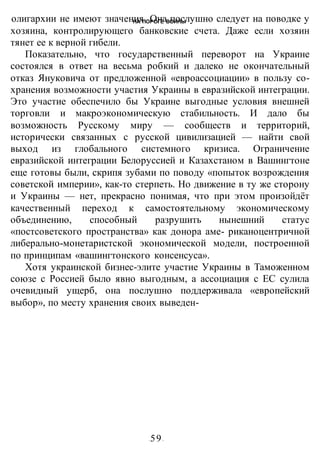 НА ПОРОГЕ ВОИНЫ
-59-
олигархии не имеют значения. Она послушно следует на поводке у
хозяина, контролирующего банковские счета. Даже если хозяин
тянет ее к верной гибели.
Показательно, что государственный переворот на Украине
состоялся в ответ на весьма робкий и далеко не окончательный
отказ Януковича от предложенной «евроассоциации» в пользу со-
хранения возможности участия Украины в евразийской интеграции.
Это участие обеспечило бы Украине выгодные условия внешней
торговли и макроэкономическую стабильность. И дало бы
возможность Русскому миру — сообществ и территорий,
исторически связанных с русской цивилизацией — найти свой
выход из глобального системного кризиса. Ограничение
евразийской интеграции Белоруссией и Казахстаном в Вашингтоне
еще готовы были, скрипя зубами по поводу «попыток возрождения
советской империи», как-то стерпеть. Но движение в ту же сторону
и Украины — нет, прекрасно понимая, что при этом произойдёт
качественный переход к самостоятельному экономическому
объединению, способный разрушить нынешний статус
«постсоветского пространства» как донора аме- риканоцентричной
либерально-монетаристской экономической модели, построенной
по принципам «вашингтонского консенсуса».
Хотя украинской бизнес-элите участие Украины в Таможенном
союзе с Россией было явно выгодным, а ассоциация с ЕС сулила
очевидный ущерб, она послушно поддерживала «европейский
выбор», по месту хранения своих выведен-
 