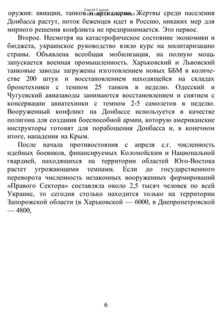 Сергей Глазьев
УКРАИНСКАЯ КАТАСТРОФА
-6-
оружия: авиации, танков и артиллерии. Жертвы среди населения
Донбасса растут, поток беженцев идет в Россию, никаких мер для
мирного решения конфликта не предпринимается. Это первое.
Второе. Несмотря на катастрофическое состояние экономики и
бюджета, украинское руководство взяло курс на милитаризацию
страны. Объявлена всеобщая мобилизация, на полную мощь
запускается военная промышленность. Харьковский и Львовский
танковые заводы загружены изготовлением новых ББМ в количе-
стве 200 штук и восстановлением находящейся на складах
бронетехники с темпом 25 танков в неделю. Одесский и
Чугуевский авиазаводы занимаются восстановлением и снятием с
консервации авиатехники с темпом 2-5 самолетов в неделю.
Вооруженный конфликт на Донбассе используется в качестве
полигона для создания боеспособной армии, которую американские
инструкторы готовят для порабощения Донбасса и, в конечном
итоге, нападения на Крым.
После начала противостояния с апреля с.г. численность
идейных боевиков, финансируемых Коломойским и Национальной
гвардией, находящихся на территории областей Юго-Востока
растет угрожающими темпами. Если до государственного
переворота численность незаконных вооруженных формирований
«Правого Сектора» составляла около 2,5 тысяч человек по всей
Украине, то сегодня столько находится только на территории
Запорожской области (в Харьковской — 6000, в Днепропетровской
— 4800,
 