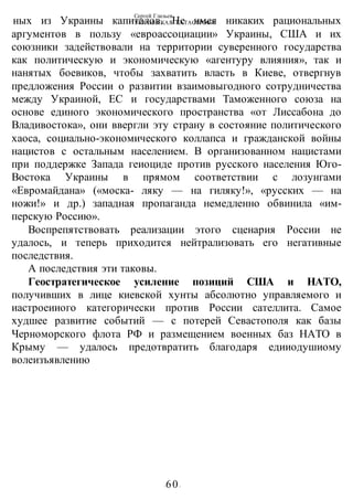 Сергей Глазьев
УКРАИНСКАЯ КАТАСТРОФА
-60-
ных из Украины капиталов. Не имея никаких рациональных
аргументов в пользу «евроассоциации» Украины, США и их
союзники задействовали на территории суверенного государства
как политическую и экономическую «агентуру влияния», так и
нанятых боевиков, чтобы захватить власть в Киеве, отвергнув
предложения России о развитии взаимовыгодного сотрудничества
между Украиной, ЕС и государствами Таможенного союза на
основе единого экономического пространства «от Лиссабона до
Владивостока», они ввергли эту страну в состояние политического
хаоса, социально-экономического коллапса и гражданской войны
нацистов с остальным населением. В организованном нацистами
при поддержке Запада геиоциде против русского населения Юго-
Востока Украины в прямом соответствии с лозунгами
«Евромайдана» («моска- ляку — на гиляку!», «русских — на
ножи!» и др.) западная пропаганда немедленно обвинила «им-
перскую Россию».
Воспрепятствовать реализации этого сценария России не
удалось, и теперь приходится нейтрализовать его негативные
последствия.
А последствия эти таковы.
Геостратегическое усиление позиций США и НАТО,
получивших в лице киевской хунты абсолютно управляемого и
иастроеииого категорически против России сателлита. Самое
худшее развитие событий — с потерей Севастополя как базы
Черноморского флота РФ и размещением военных баз НАТО в
Крыму — удалось предотвратить благодаря едииодушиому
волеизъявлению
 